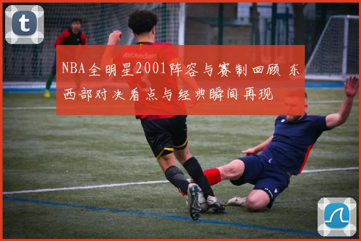 NBA全明星2001阵容与赛制回顾 东西部对决看点与经典瞬间再现