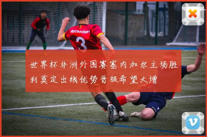 世界杯非洲外围赛塞内加尔主场胜利奠定出线优势晋级希望大增