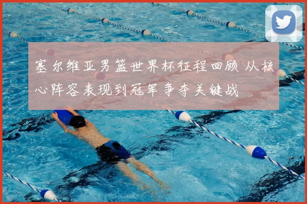 塞尔维亚男篮世界杯征程回顾 从核心阵容表现到冠军争夺关键战