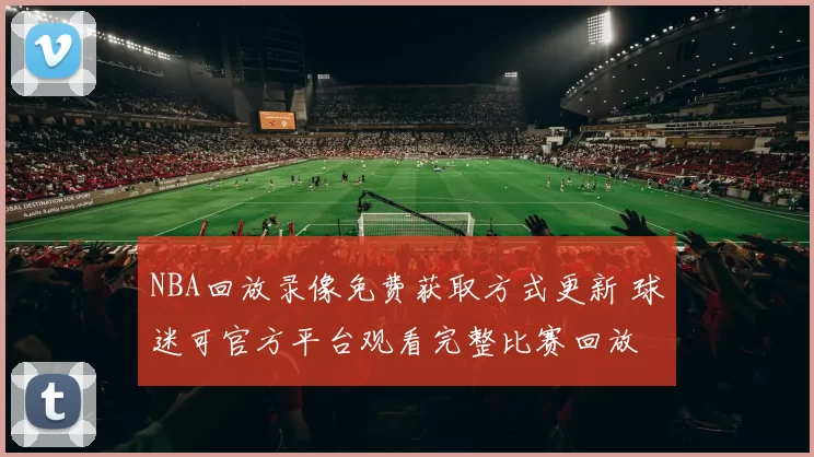 NBA回放录像免费获取方式更新 球迷可官方平台观看完整比赛回放