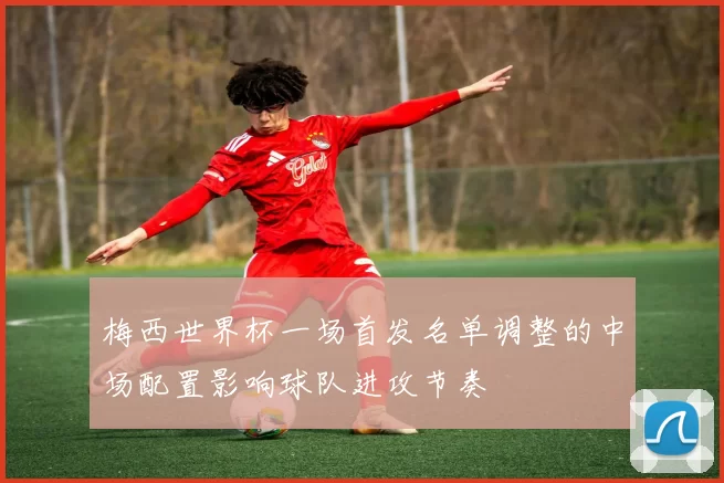 梅西世界杯一场首发名单调整的中场配置影响球队进攻节奏