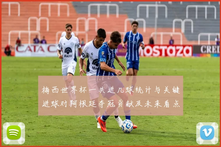 梅西世界杯一共进几球统计与关键进球对阿根廷夺冠贡献及未来看点
