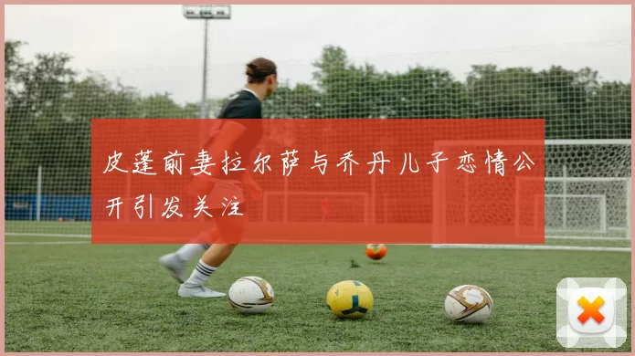 皮蓬前妻拉尔萨与乔丹儿子恋情公开引发关注