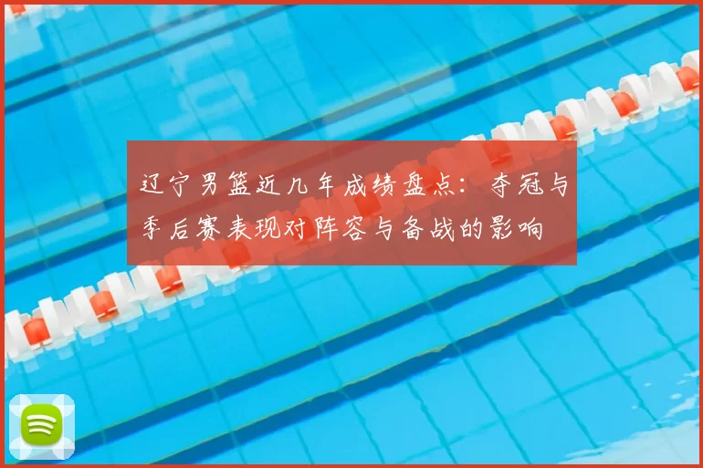 辽宁男篮近几年成绩盘点：夺冠与季后赛表现对阵容与备战的影响