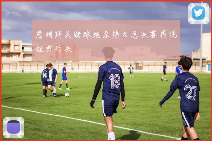 詹姆斯关键球绝杀热火总决赛再现经典对决