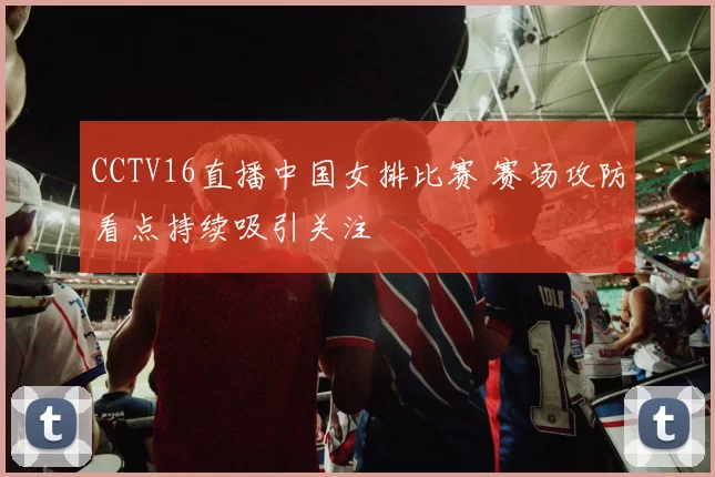 CCTV16直播中国女排比赛 赛场攻防看点持续吸引关注