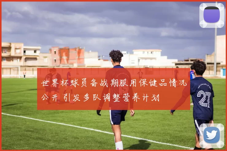 世界杯球员备战期服用保健品情况公开 引发多队调整营养计划