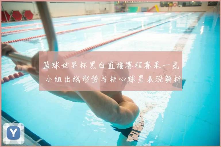 篮球世界杯黑白直播赛程赛果一览 小组出线形势与核心球星表现解析