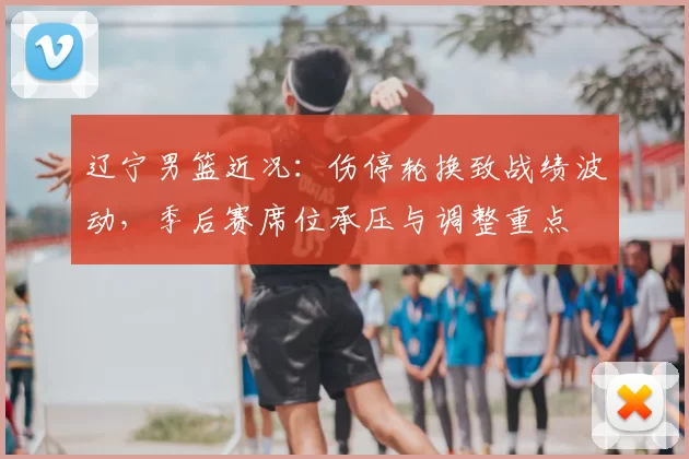 辽宁男篮近况：伤停轮换致战绩波动，季后赛席位承压与调整重点