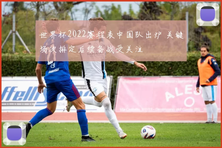 世界杯2022赛程表中国队出炉 关键场次排定后续备战受关注