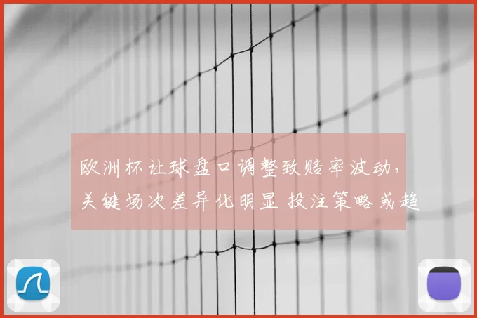欧洲杯让球盘口调整致赔率波动，关键场次差异化明显 投注策略或趋保守