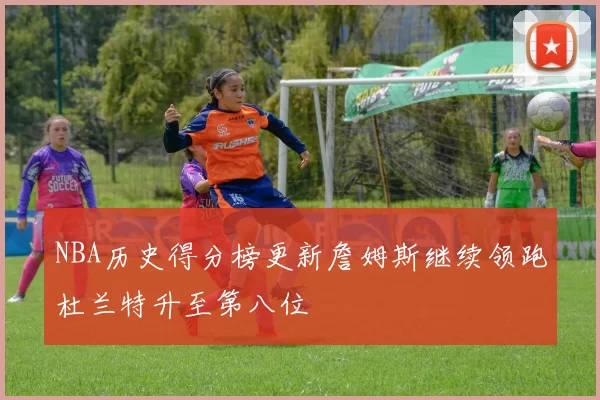 NBA历史得分榜更新詹姆斯继续领跑杜兰特升至第八位