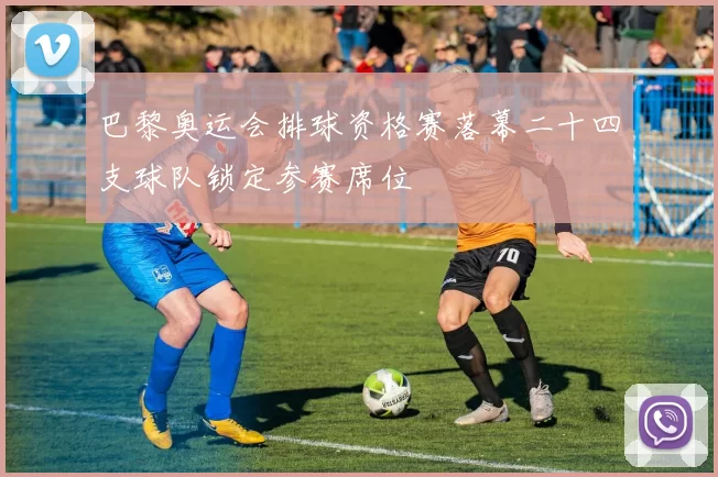 巴黎奥运会排球资格赛落幕二十四支球队锁定参赛席位