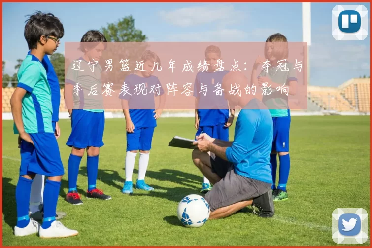 辽宁男篮近几年成绩盘点：夺冠与季后赛表现对阵容与备战的影响