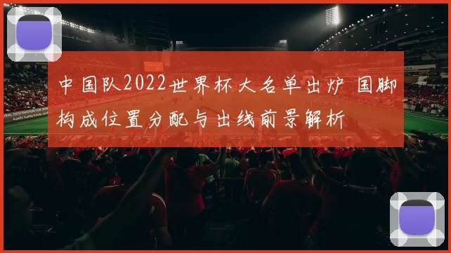 中国队2022世界杯大名单出炉 国脚构成位置分配与出线前景解析