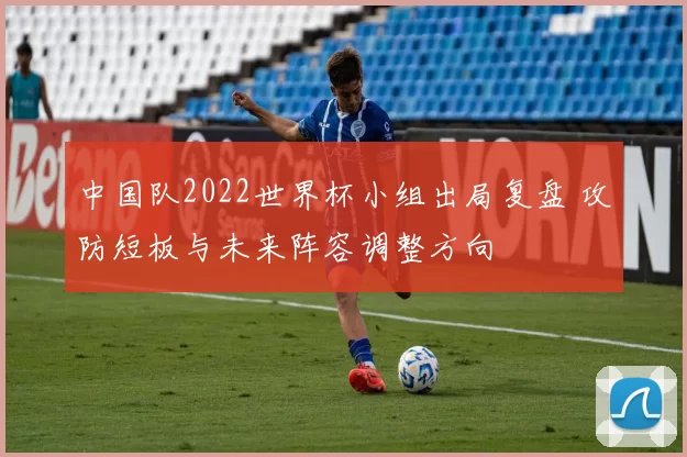 中国队2022世界杯小组出局复盘 攻防短板与未来阵容调整方向