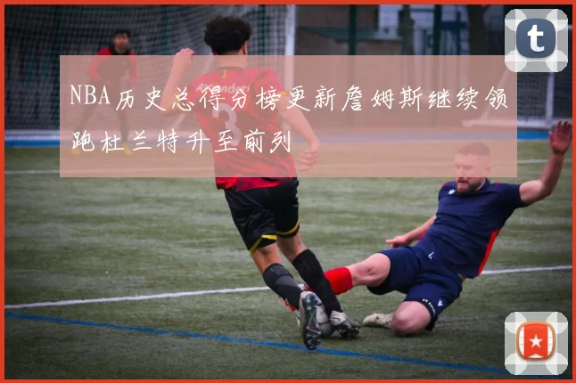 NBA历史总得分榜更新詹姆斯继续领跑杜兰特升至前列