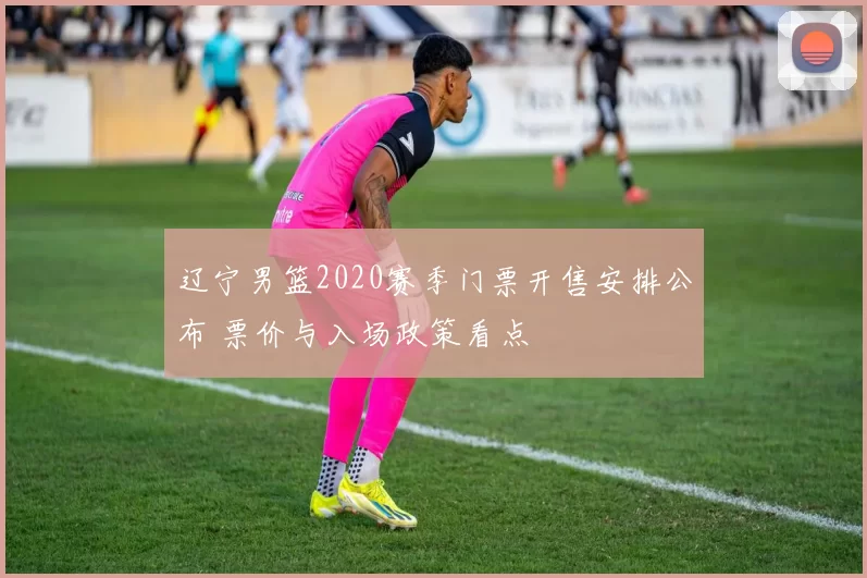 辽宁男篮2020赛季门票开售安排公布 票价与入场政策看点