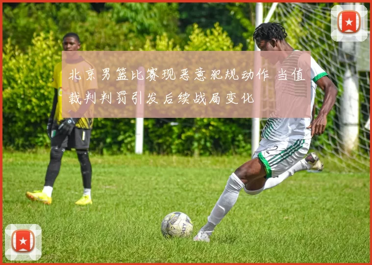 北京男篮比赛现恶意犯规动作 当值裁判判罚引发后续战局变化