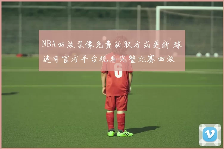 NBA回放录像免费获取方式更新 球迷可官方平台观看完整比赛回放