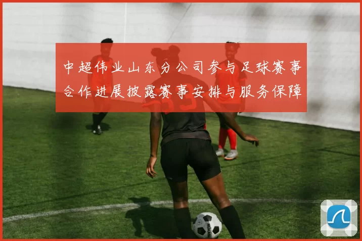 中超伟业山东分公司参与足球赛事合作进展披露赛事安排与服务保障影响关注点