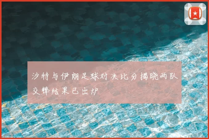 沙特与伊朗足球对决比分揭晓两队交锋结果已出炉