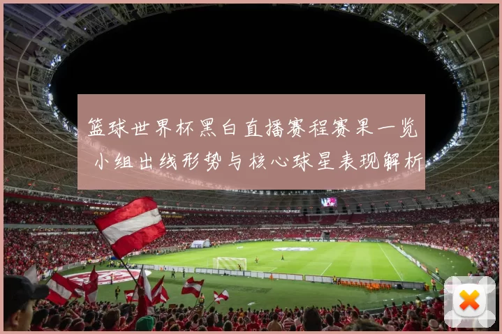 篮球世界杯黑白直播赛程赛果一览 小组出线形势与核心球星表现解析