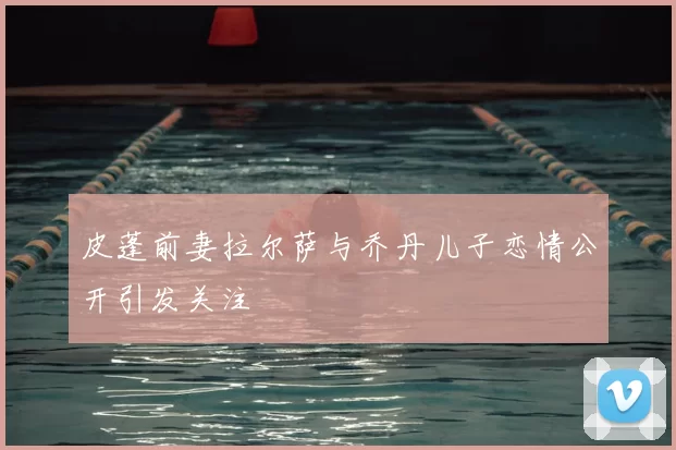 皮蓬前妻拉尔萨与乔丹儿子恋情公开引发关注