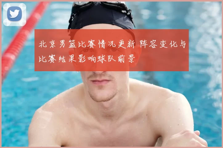 北京男篮比赛情况更新 阵容变化与比赛结果影响球队前景
