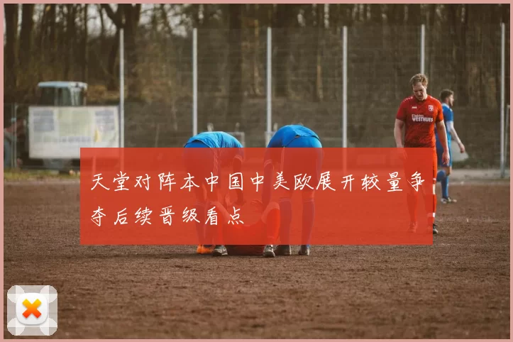 天堂对阵本中国中美欧展开较量争夺后续晋级看点