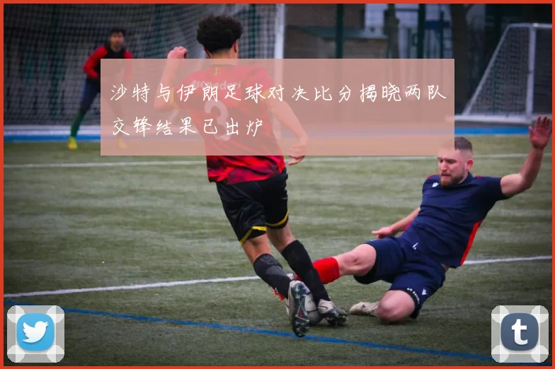 沙特与伊朗足球对决比分揭晓两队交锋结果已出炉