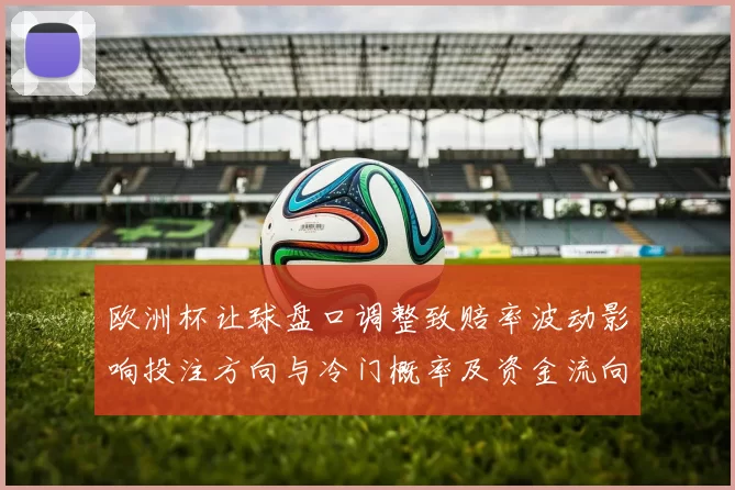 欧洲杯让球盘口调整致赔率波动影响投注方向与冷门概率及资金流向变化