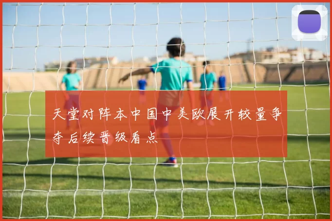 天堂对阵本中国中美欧展开较量争夺后续晋级看点