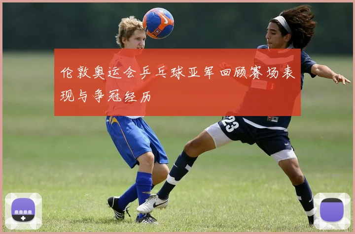 伦敦奥运会乒乓球亚军回顾赛场表现与争冠经历