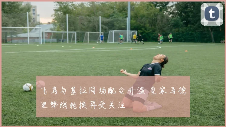 飞鸟与基拉同场配合升温 皇家马德里锋线轮换再受关注