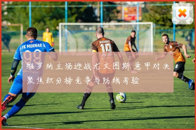 维罗纳主场迎战尤文图斯 意甲对决聚焦积分榜竞争与防线考验