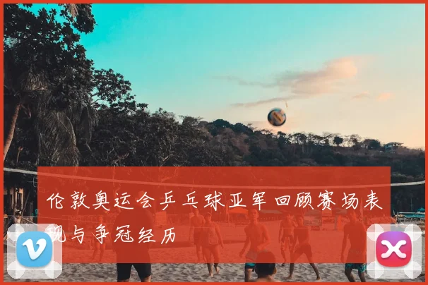 伦敦奥运会乒乓球亚军回顾赛场表现与争冠经历